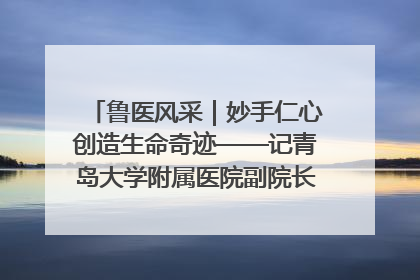 鲁医风采｜妙手仁心创造生命奇迹——记青岛大学附属医院副院长、器官移植中心主任、主任医师蔡金贞
