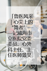 鲁医风采｜心尖上的“舞者”——记威海市立医院党委委员、心外科主任、主任医师景昊