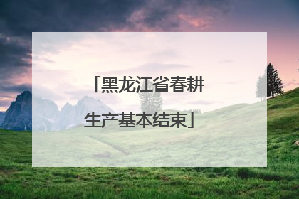 黑龙江省春耕生产基本结束