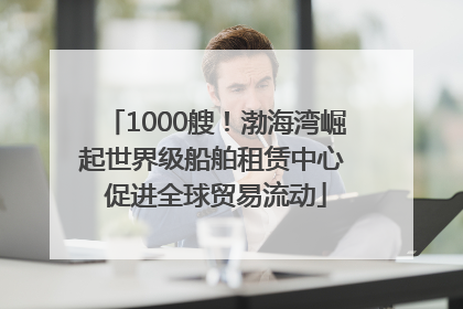 1000艘！渤海湾崛起世界级船舶租赁中心 促进全球贸易流动