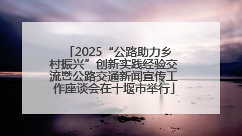 2025“公路助力乡村振兴”创新实践经验交流暨公路交通新闻宣传工作座谈会在十堰市举行