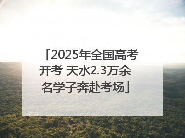 2025年全国高考开考 天水2.3万余名学子奔赴考场