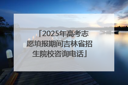 2025年高考志愿填报期间吉林省招生院校咨询电话
