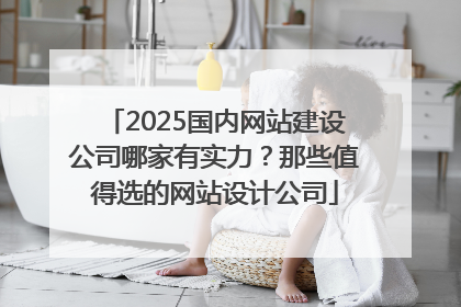 2025国内网站建设公司哪家有实力？那些值得选的网站设计公司