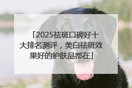 2025祛斑口碑好十大排名测评，美白祛斑效果好的护肤品都在