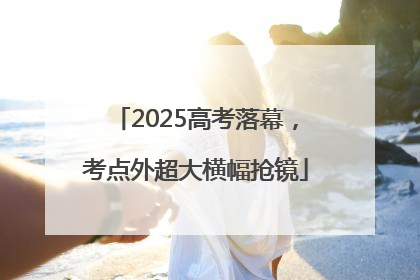 2025高考落幕，考点外超大横幅抢镜