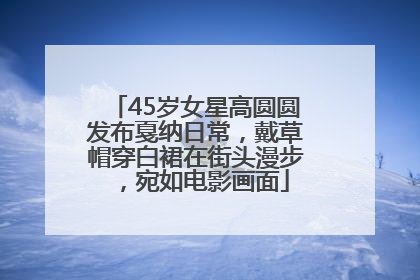 45岁女星高圆圆发布戛纳日常，戴草帽穿白裙在街头漫步，宛如电影画面