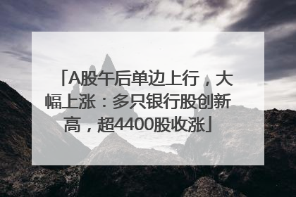 A股午后单边上行，大幅上涨：多只银行股创新高，超4400股收涨